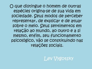O que distingue o homem de outras
  espécies origina-se de sua vida em
sociedade. Seus modos de perceber
 representar, de explicar e de atuar
 sobre o meio. Seus sentimentos em
  relação ao mundo, ao outro e a si
 mesmo, enfim, seu funcionamento
psicológico, vão se constituindo nas
           relações sociais.


                Lev Vygotsky
 