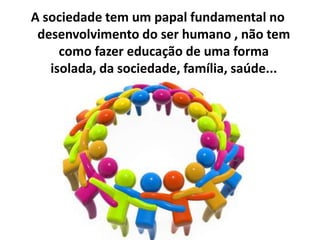 A sociedade tem um papal fundamental no
 desenvolvimento do ser humano , não tem
     como fazer educação de uma forma
   isolada, da sociedade, família, saúde...
 