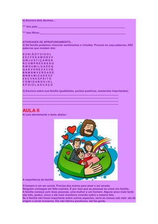 b) Escreva dois deveres...

*** dos pais:___________________________________________________________

*** dos filhos:__________________________________________________________


ATIVIDADES DE APROFUNDAMENTO...
2) Na família podemos vivenciar sentimentos e virtudes. Procure no caça palavras, DEZ
palavras que revelam isto:

SUNIÃOYUIOOL
ZXCFÉKAMORVV
QWJUSTIÇAWER
RCOMPREENSÃO
RWHUMILDADEQ
QARVOREZXCVB
BNMNMVERDADE
MNBAMIZADEXZ
ZXCVRESPEITO
COMIDABGHJKL
APOIOLAGUAÇO

3) Escreva sobre sua família (qualidades, pontos positivos, momentos importantes).
_________________________________________________________________
_________________________________________________________________
_________________________________________________________________
_________________________________________________________________


AULA II
4) Leia atentamente o texto abaixo:




A importância da família

O homem é um ser social. Precisa dos outros para amar e ser amado.
Ninguém consegue ser feliz sozinho. É por isso que as pessoas se unem em família.
A família começa com duas pessoas, uma mulher e um homem. Alguns anos mais tarde
são três, quatro, cinco e até mais membros vivendo sobre o mesmo teto.
Se a família não fosse importante sobre outros aspectos, seria ao menos sob este: ela dá
origem a seres humanos. Ela não fabrica parafusos, ela faz gente.
 
