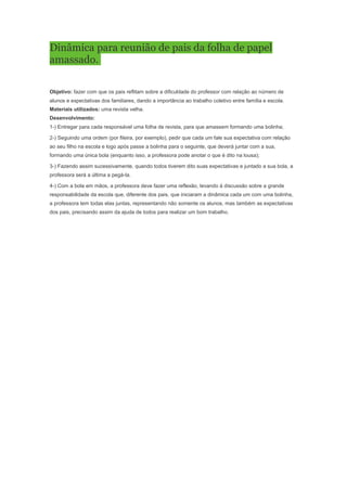Dinâmica para reunião de pais da folha de papel
amassado.

Objetivo: fazer com que os pais reflitam sobre a dificuldade do professor com relação ao número de
alunos e expectativas dos familiares, dando a importância ao trabalho coletivo entre família e escola.
Materiais utilizados: uma revista velha.
Desenvolvimento:
1-) Entregar para cada responsável uma folha de revista, para que amassem formando uma bolinha;

2-) Seguindo uma ordem (por fileira, por exemplo), pedir que cada um fale sua expectativa com relação
ao seu filho na escola e logo após passe a bolinha para o seguinte, que deverá juntar com a sua,
formando uma única bola (enquanto isso, a professora pode anotar o que é dito na lousa);

3-) Fazendo assim sucessivamente, quando todos tiverem dito suas expectativas e juntado a sua bola, a
professora será a última a pegá-la.

4-) Com a bola em mãos, a professora deve fazer uma reflexão, levando à discussão sobre a grande
responsabilidade da escola que, diferente dos pais, que iniciaram a dinâmica cada um com uma bolinha,
a professora tem todas elas juntas, representando não somente os alunos, mas também as expectativas
dos pais, precisando assim da ajuda de todos para realizar um bom trabalho.
 
