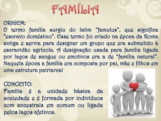 CONCEITO:
Família é a unidade básica da
sociedade e é formada por indivíduos
com ancestrais em comum ou ligada
pelos laços afetivos.
ORIGEM:
O termo família surgiu do latim “famulus”, que significa
“escravo doméstico”. Esse termo foi criado na época da Roma
antiga e servia para designar um grupo que era submetido à
escravidão agrícola. A designação usada para família ligada
por laços de sangue ou emotivos era a de “família natural”.
Naquela época a família era composta por pai, mãe e filhos em
uma estrutura patriarcal
 