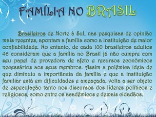 Brasileiros de Norte à Sul, nas pesquisas de opinião
mais recentes, apontam a família como a instituição de maior
confiabilidade. No entanto, de cada 100 brasileiros adultos
46 consideram que a família no Brasil já não cumpre com
seu papel de provedora de afeto e recursos econômicos
necessários aos seus membros. Assim a polêmica ideia de
que diminuiu a importância da família e que a instituição
familiar está em dificuldades e ameaçada, volta a ser objeto
de especulação tanto nos discursos dos líderes políticos e
religiosos, como entre os acadêmicos e demais cidadãos.
 