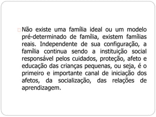 Não existe uma família ideal ou um modelo
pré-determinado de família, existem famílias
reais. Independente de sua configuração, a
família continua sendo a instituição social
responsável pelos cuidados, proteção, afeto e
educação das crianças pequenas, ou seja, é o
primeiro e importante canal de iniciação dos
afetos, da socialização, das relações de
aprendizagem.
 