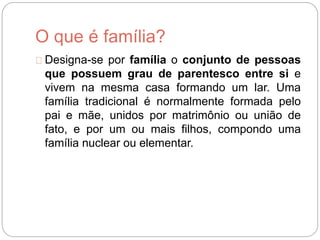 O que é família?
Designa-se por família o conjunto de pessoas
que possuem grau de parentesco entre si e
vivem na mesma casa formando um lar. Uma
família tradicional é normalmente formada pelo
pai e mãe, unidos por matrimônio ou união de
fato, e por um ou mais filhos, compondo uma
família nuclear ou elementar.
 