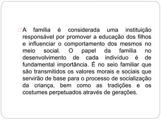 A família é considerada uma instituição
responsável por promover a educação dos filhos
e influenciar o comportamento dos mesmos no
meio social. O papel da família no
desenvolvimento de cada indivíduo é de
fundamental importância. É no seio familiar que
são transmitidos os valores morais e sociais que
servirão de base para o processo de socialização
da criança, bem como as tradições e os
costumes perpetuados através de gerações.
 
