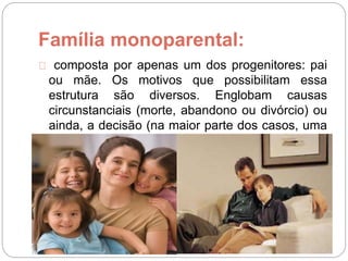 Família monoparental:
composta por apenas um dos progenitores: pai
ou mãe. Os motivos que possibilitam essa
estrutura são diversos. Englobam causas
circunstanciais (morte, abandono ou divórcio) ou
ainda, a decisão (na maior parte dos casos, uma
decisão da mulher) de ter um filho de forma
independente.
 