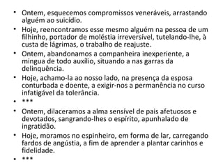 • Ontem, esquecemos compromissos veneráveis, arrastando
alguém ao suicídio.
• Hoje, reencontramos esse mesmo alguém na pessoa de um
filhinho, portador de moléstia irreversível, tutelando-lhe, à
custa de lágrimas, o trabalho de reajuste.
• Ontem, abandonamos a companheira inexperiente, a
mingua de todo auxílio, situando a nas garras da
delinquência.
• Hoje, achamo-la ao nosso lado, na presença da esposa
conturbada e doente, a exigir-nos a permanência no curso
infatigável da tolerância.
• ***
• Ontem, dilaceramos a alma sensível de pais afetuosos e
devotados, sangrando-lhes o espírito, apunhalado de
ingratidão.
• Hoje, moramos no espinheiro, em forma de lar, carregando
fardos de angústia, a fim de aprender a plantar carinhos e
fidelidade.
• ***
 