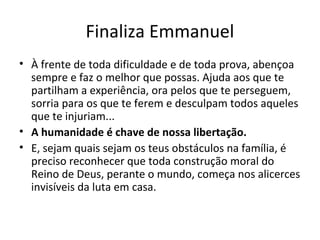 Finaliza Emmanuel
• À frente de toda dificuldade e de toda prova, abençoa
sempre e faz o melhor que possas. Ajuda aos que te
partilham a experiência, ora pelos que te perseguem,
sorria para os que te ferem e desculpam todos aqueles
que te injuriam...
• A humanidade é chave de nossa libertação.
• E, sejam quais sejam os teus obstáculos na família, é
preciso reconhecer que toda construção moral do
Reino de Deus, perante o mundo, começa nos alicerces
invisíveis da luta em casa.
 