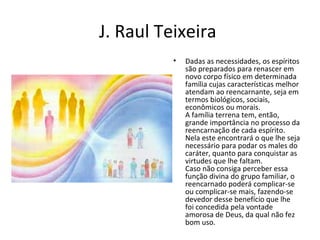 J. Raul Teixeira
• Dadas as necessidades, os espíritos
são preparados para renascer em
novo corpo físico em determinada
família cujas características melhor
atendam ao reencarnante, seja em
termos biológicos, sociais,
econômicos ou morais.
A família terrena tem, então,
grande importância no processo da
reencarnação de cada espírito.
Nela este encontrará o que lhe seja
necessário para podar os males do
caráter, quanto para conquistar as
virtudes que lhe faltam.
Caso não consiga perceber essa
função divina do grupo familiar, o
reencarnado poderá complicar-se
ou complicar-se mais, fazendo-se
devedor desse benefício que lhe
foi concedida pela vontade
amorosa de Deus, da qual não fez
bom uso.
 