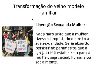 Transformação do velho modelo
familiar
•
Liberação Sexual da Mulher
Nada mais justo que a mulher
tivesse conquistado o direito a
sua sexualidade. Seria absurdo
persistir no parâmetros que a
Igreja cristã estabeleceu para a
mulher, seja sexual, humana ou
socialmente.
 