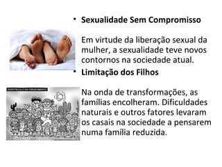 • Sexualidade Sem Compromisso
Em virtude da liberação sexual da
mulher, a sexualidade teve novos
contornos na sociedade atual.
• Limitação dos Filhos
Na onda de transformações, as
famílias encolheram. Dificuldades
naturais e outros fatores levaram
os casais na sociedade a pensarem
numa família reduzida.
 