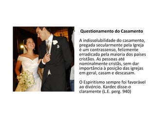 • Questionamento do Casamento
A indissolubilidade do casamento,
pregada secularmente pela Igreja
é um contrassenso, felizmente
erradicada pela maioria dos países
cristãos. As pessoas até
nominalmente cristãs, sem dar
importância à posição das igrejas
em geral, casam e descasam.
O Espiritismo sempre foi favorável
ao divórcio. Kardec disse-o
claramente (L.E. perg. 940)
 