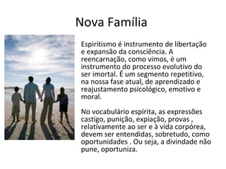Nova Família
• Espiritismo é instrumento de libertação
e expansão da consciência. A
reencarnação, como vimos, é um
instrumento do processo evolutivo do
ser imortal. É um segmento repetitivo,
na nossa fase atual, de aprendizado e
reajustamento psicológico, emotivo e
moral.
No vocabulário espírita, as expressões
castigo, punição, expiação, provas ,
relativamente ao ser e à vida corpórea,
devem ser entendidas, sobretudo, como
oportunidades . Ou seja, a divindade não
pune, oportuniza.
 
