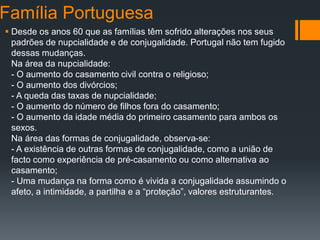 Família Portuguesa
 Desde os anos 60 que as famílias têm sofrido alterações nos seus
padrões de nupcialidade e de conjugalidade. Portugal não tem fugido
dessas mudanças.
Na área da nupcialidade:
- O aumento do casamento civil contra o religioso;
- O aumento dos divórcios;
- A queda das taxas de nupcialidade;
- O aumento do número de filhos fora do casamento;
- O aumento da idade média do primeiro casamento para ambos os
sexos.
Na área das formas de conjugalidade, observa-se:
- A existência de outras formas de conjugalidade, como a união de
facto como experiência de pré-casamento ou como alternativa ao
casamento;
- Uma mudança na forma como é vivida a conjugalidade assumindo o
afeto, a intimidade, a partilha e a “proteção”, valores estruturantes.
 