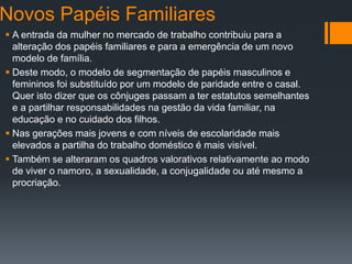 Novos Papéis Familiares
 A entrada da mulher no mercado de trabalho contribuiu para a
alteração dos papéis familiares e para a emergência de um novo
modelo de família.
 Deste modo, o modelo de segmentação de papéis masculinos e
femininos foi substituído por um modelo de paridade entre o casal.
Quer isto dizer que os cônjuges passam a ter estatutos semelhantes
e a partilhar responsabilidades na gestão da vida familiar, na
educação e no cuidado dos filhos.
 Nas gerações mais jovens e com níveis de escolaridade mais
elevados a partilha do trabalho doméstico é mais visível.
 Também se alteraram os quadros valorativos relativamente ao modo
de viver o namoro, a sexualidade, a conjugalidade ou até mesmo a
procriação.
 
