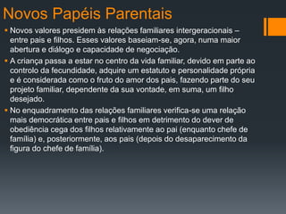 Novos Papéis Parentais
 Novos valores presidem às relações familiares intergeracionais –
entre pais e filhos. Esses valores baseiam-se, agora, numa maior
abertura e diálogo e capacidade de negociação.
 A criança passa a estar no centro da vida familiar, devido em parte ao
controlo da fecundidade, adquire um estatuto e personalidade própria
e é considerada como o fruto do amor dos pais, fazendo parte do seu
projeto familiar, dependente da sua vontade, em suma, um filho
desejado.
 No enquadramento das relações familiares verifica-se uma relação
mais democrática entre pais e filhos em detrimento do dever de
obediência cega dos filhos relativamente ao pai (enquanto chefe de
família) e, posteriormente, aos pais (depois do desaparecimento da
figura do chefe de família).
 