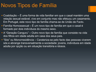 Novos Tipos de Família
 Coabitação – É uma forma de vida familiar em que o casal mantém uma
relação sexual estável, vive em conjunto mas não efetuou um casamento.
Em Portugal, este novo tipo de família chama-se de União de Facto.
 Família Homossexual – É um novo tipo de família em que o casal é
formado por dois indivíduos do mesmo sexo.
 A “Geração Canguru” – Outro novo tipo de família que consiste na vida
dos filhos em idade adulta em casa dos seus pais.
 “Sós” ou Monorresidência – Carateriza-se pelo facto das pessoas viverem
sós e abrange transversalmente a sociedade: jovens, indivíduos em idade
adulta por opção ou em situação transitória e idosos.
 