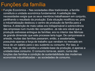 Funções da família
 Função Económica – Nas sociedades ditas tradicionais, a família
constituía a unidade económica fundamental. A satisfação das
necessidades exigia que os seus membros trabalhassem em conjunto,
partilhando o resultado da produção. Esta situação modificou-se, pois
a industrialização deslocou o centro de produção da família para a
fábrica. A obtenção de mais-valias era indispensável à sobrevivência
das empresas num mundo tão competitivo. Já não era viável que a
produção estivesse entregue às famílias; era no interior das fábricas
de grande dimensão que este processe teria lugar. De camponesas e
artesãs, muitas das famílias passaram, então, a assalariadas,
possuindo apenas a força de trabalho que vendiam no mercado em
troca de um salário para o seu sustento ou consumo. Por isso, a
família, hoje, já não constitui a unidade-base da produção, é apenas a
unidade-base consumo. O consumo torna-se, assim, numa das
funções das famílias e condição de sustentabilidade das modernas
economias industrializadas – as sociedades de consumo.
 