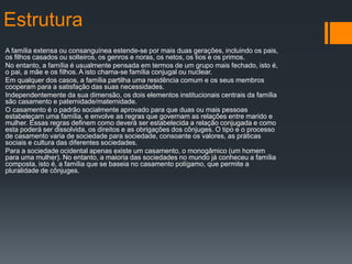 Estrutura
A família extensa ou consanguínea estende-se por mais duas gerações, incluindo os pais,
os filhos casados ou solteiros, os genros e noras, os netos, os tios e os primos.
No entanto, a família é usualmente pensada em termos de um grupo mais fechado, isto é,
o pai, a mãe e os filhos. A isto chama-se família conjugal ou nuclear.
Em qualquer dos casos, a família partilha uma residência comum e os seus membros
cooperam para a satisfação das suas necessidades.
Independentemente da sua dimensão, os dois elementos institucionais centrais da família
são casamento e paternidade/maternidade.
O casamento é o padrão socialmente aprovado para que duas ou mais pessoas
estabeleçam uma família, e envolve as regras que governam as relações entre marido e
mulher. Essas regras definem como deverá ser estabelecida a relação conjugada e como
esta poderá ser dissolvida, os direitos e as obrigações dos cônjuges. O tipo e o processo
de casamento varia de sociedade para sociedade, consoante os valores, as práticas
sociais e cultura das diferentes sociedades.
Para a sociedade ocidental apenas existe um casamento, o monogâmico (um homem
para uma mulher). No entanto, a maioria das sociedades no mundo já conheceu a família
composta, isto é, a família que se baseia no casamento polígamo, que permite a
pluralidade de cônjuges.
 
