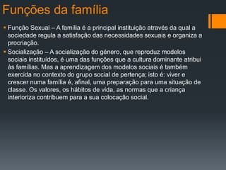 Funções da família
 Função Sexual – A família é a principal instituição através da qual a
sociedade regula a satisfação das necessidades sexuais e organiza a
procriação.
 Socialização – A socialização do género, que reproduz modelos
sociais instituídos, é uma das funções que a cultura dominante atribui
às famílias. Mas a aprendizagem dos modelos sociais é também
exercida no contexto do grupo social de pertença; isto é: viver e
crescer numa família é, afinal, uma preparação para uma situação de
classe. Os valores, os hábitos de vida, as normas que a criança
interioriza contribuem para a sua colocação social.
 
