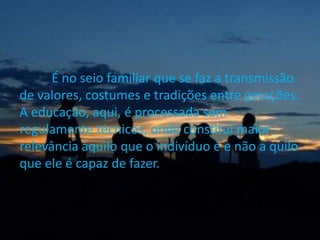 É no seio familiar que se faz a transmissão
de valores, costumes e tradições entre gerações.
A educação, aqui, é processada sem
regulamente técnicos, onde constitui maior
relevância aquilo que o indivíduo é e não a quilo
que ele é capaz de fazer.
 