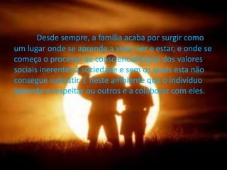 Desde sempre, a família acaba por surgir como
um lugar onde se aprende a viver, ser e estar, e onde se
começa o processo de consciencialização dos valores
sociais inerentes à sociedade e sem os quais esta não
consegue subsistir. É neste ambiente que o indivíduo
aprende a respeitar ou outros e a colaborar com eles.
 