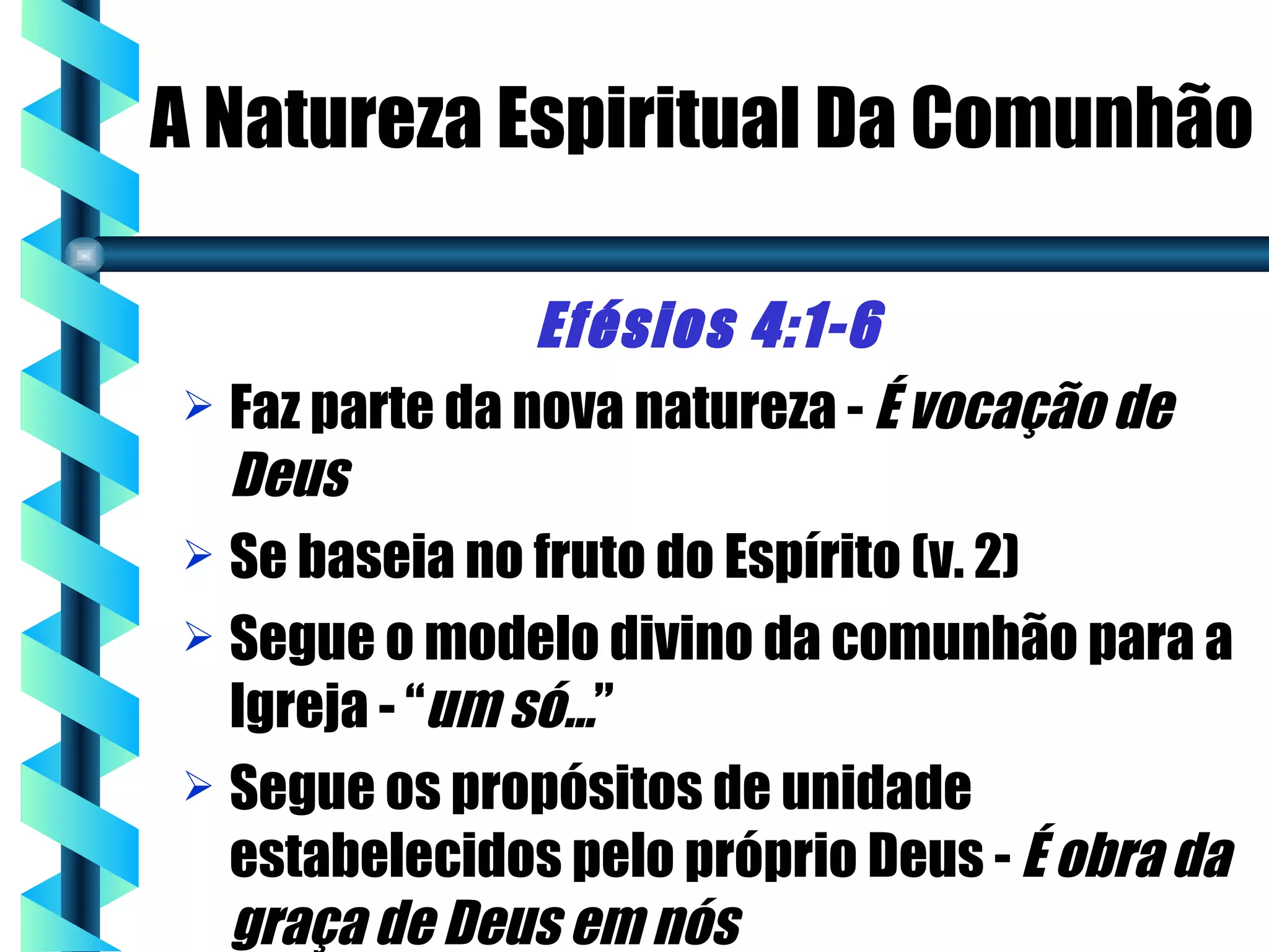 A Natureza Espiritual Da Comunhão

                Efésios 4:1-6
 Faz parte da nova natureza - É vocação de
  Deus
 Se baseia no fruto do Espírito (v. 2)
 Segue o modelo divino da comunhão para a
  Igreja - “um só...”
 Segue os propósitos de unidade
  estabelecidos pelo próprio Deus - É obra da
  graça de Deus em nós
 