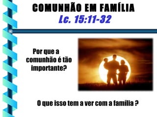 COMUNHÃO EM FAMÍLIA
     Lc. 15:11-32


  Por que a
comunhão é tão
 importante?




   O que isso tem a ver com a família ?
 