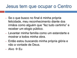 Jesus tem que ocupar o Centro

   Se o que busco no final é minha própria
    felicidade, meu reconhecimento diante dos
    irmãos como alguém que “fez tudo certinho” e
    receber um elogio público.
   Levantar minha família como um estandarte e
    mostrar a todos minha obra.
   Então estou buscando minha própria glória e
    não a vontade de Deus.
   Alvo  Eu
 
