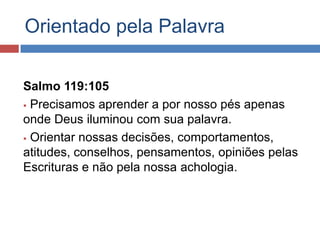 Orientado pela Palavra

Salmo 119:105
 Precisamos aprender a por nosso pés apenas

onde Deus iluminou com sua palavra.
 Orientar nossas decisões, comportamentos,
atitudes, conselhos, pensamentos, opiniões pelas
Escrituras e não pela nossa achologia.
 