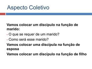 Aspecto Coletivo

Vamos colocar um discípulo na função de
marido:
 O que se requer de um marido?

 Como será esse marido?

Vamos colocar uma discípula na função de
esposa
Vamos colocar um discípulo na função de filho
 