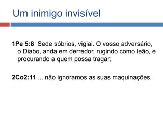 Um inimigo invisível

1Pe 5:8 Sede sóbrios, vigiai. O vosso adversário,
  o Diabo, anda em derredor, rugindo como leão, e
  procurando a quem possa tragar;

2Co2:11 ... não ignoramos as suas maquinações.
 