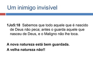 Um inimigo invisível

1Jo5:18 Sabemos que todo aquele que é nascido
  de Deus não peca; antes o guarda aquele que
  nasceu de Deus, e o Maligno não lhe toca.

A nova natureza está bem guardada.
A velha natureza não!!
 