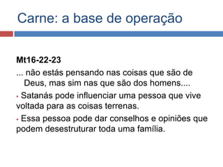 Carne: a base de operação

Mt16-22-23
... não estás pensando nas coisas que são de
   Deus, mas sim nas que são dos homens....
 Satanás pode influenciar uma pessoa que vive
voltada para as coisas terrenas.
 Essa pessoa pode dar conselhos e opiniões que
podem desestruturar toda uma família.
 