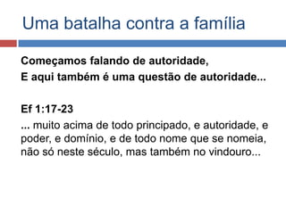 Uma batalha contra a família

Começamos falando de autoridade,
E aqui também é uma questão de autoridade...

Ef 1:17-23
... muito acima de todo principado, e autoridade, e
poder, e domínio, e de todo nome que se nomeia,
não só neste século, mas também no vindouro...
 