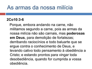 As armas da nossa milícia

2Co10:3-6
 Porque, embora andando na carne, não
 militamos segundo a carne, pois as armas da
 nossa milícia não são carnais, mas poderosas
 em Deus, para demolição de fortalezas;
 derribando raciocínios e todo baluarte que se
 ergue contra o conhecimento de Deus, e
 levando cativo todo pensamento à obediência a
 Cristo; e estando prontos para vingar toda
 desobediência, quando for cumprida a vossa
 obediência.
 