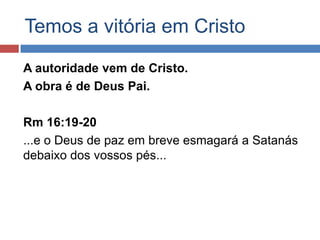 Temos a vitória em Cristo

A autoridade vem de Cristo.
A obra é de Deus Pai.

Rm 16:19-20
...e o Deus de paz em breve esmagará a Satanás
debaixo dos vossos pés...
 