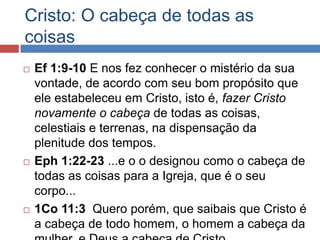 Cristo: O cabeça de todas as
coisas
   Ef 1:9-10 E nos fez conhecer o mistério da sua
    vontade, de acordo com seu bom propósito que
    ele estabeleceu em Cristo, isto é, fazer Cristo
    novamente o cabeça de todas as coisas,
    celestiais e terrenas, na dispensação da
    plenitude dos tempos.
   Eph 1:22-23 ...e o o designou como o cabeça de
    todas as coisas para a Igreja, que é o seu
    corpo...
   1Co 11:3 Quero porém, que saibais que Cristo é
    a cabeça de todo homem, o homem a cabeça da
 