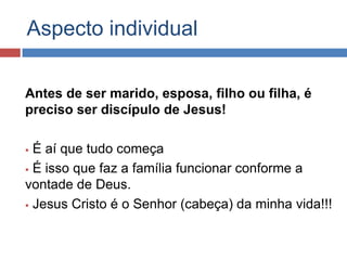 Aspecto individual

Antes de ser marido, esposa, filho ou filha, é
preciso ser discípulo de Jesus!

 É aí que tudo começa
 É isso que faz a família funcionar conforme a

vontade de Deus.
 Jesus Cristo é o Senhor (cabeça) da minha vida!!!
 