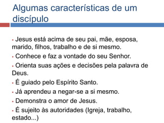 Algumas características de um
discípulo

 Jesus está acima de seu pai, mãe, esposa,
marido, filhos, trabalho e de si mesmo.
 Conhece e faz a vontade do seu Senhor.

 Orienta suas ações e decisões pela palavra de

Deus.
 É guiado pelo Espírito Santo.

 Já aprendeu a negar-se a si mesmo.

 Demonstra o amor de Jesus.

 É sujeito às autoridades (Igreja, trabalho,

estado...)
 