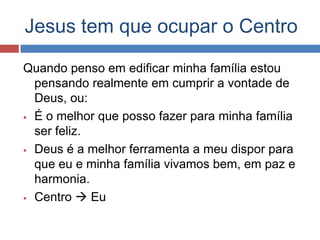 Jesus tem que ocupar o Centro

Quando penso em edificar minha família estou
  pensando realmente em cumprir a vontade de
  Deus, ou:
 É o melhor que posso fazer para minha família
  ser feliz.
 Deus é a melhor ferramenta a meu dispor para
  que eu e minha família vivamos bem, em paz e
  harmonia.
 Centro  Eu
 