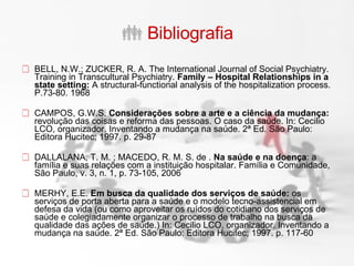 Bibliografia BELL, N.W.; ZUCKER, R. A. The International Journal of Social Psychiatry. Training in Transcultural Psychiatry.  Family – Hospital Relationships in a state setting:  A structural-functional analysis of the hospitalization process. P.73-80. 1968  CAMPOS, G.W.S.  Considerações sobre a arte e a ciência da mudança:  revolução das coisas e reforma das pessoas. O caso da saúde. In: Cecilio LCO, organizador. Inventando a mudança na saúde. 2ª Ed. São Paulo: Editora Hucitec; 1997. p. 29-87  DALLALANA, T. M. ; MACEDO, R. M. S. de .  Na saúde e na doença : a família e suas relações com a instituição hospitalar. Família e Comunidade, São Paulo, v. 3, n. 1, p. 73-105, 2006  MERHY, E.E.  Em busca da qualidade dos serviços de saúde:  os serviços de porta aberta para a saúde e o modelo tecno-assistencial em defesa da vida (ou como aproveitar os ruídos do cotidiano dos serviços de saúde e colegiadamente organizar o processo de trabalho na busca da qualidade das ações de saúde.) In: Cecilio LCO, organizador. Inventando a mudança na saúde. 2ª Ed. São Paulo: Editora Hucitec; 1997. p. 117-60  