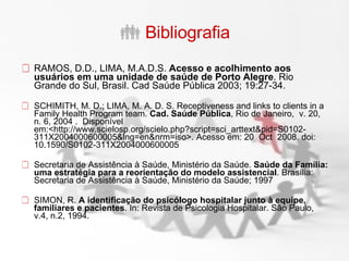Bibliografia RAMOS, D.D., LIMA, M.A.D.S.  Acesso e acolhimento aos usuários em uma unidade de saúde de Porto Alegre . Rio Grande do Sul, Brasil. Cad Saúde Pública 2003; 19:27-34.  SCHIMITH, M. D.; LIMA, M. A. D. S. Receptiveness and links to clients in a Family Health Program team.  Cad. Saúde Pública , Rio de Janeiro,  v. 20,  n. 6, 2004 .  Disponível em:<http://www.scielosp.org/scielo.php?script=sci_arttext&pid=S0102-311X2004000600005&lng=en&nrm=iso>. Acesso em: 20  Oct  2008. doi: 10.1590/S0102-311X2004000600005  Secretaria de Assistência à Saúde, Ministério da Saúde.  Saúde da Família: uma estratégia para a reorientação do modelo assistencial . Brasília: Secretaria de Assistência à Saúde, Ministério da Saúde; 1997 SIMON, R.  A identificação do psicólogo hospitalar junto à equipe, familiares e pacientes . In: Revista de Psicologia Hospitalar. São Paulo, v.4, n.2, 1994. 