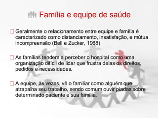 Família e equipe de saúde Geralmente o relacionamento entre equipe e família é caracterizado como distanciamento, insatisfação, e mútua incompreensão (Bell e Zucker, 1968) As famílias tendem a perceber o hospital como uma organização difícil de lidar que frustra delas os direitos, pedidos e necessidades.  A equipe, às vezes, vê o familiar como alguém que atrapalha seu trabalho, sendo comum ouvir piadas sobre determinado paciente e sua família. 