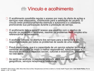 Vínculo e acolhimento O acolhimento possibilita regular o acesso por meio da oferta de ações e serviços mais adequados, contribuindo para a satisfação do usuário. O vínculo entre profissional/família estimula a autonomia e a cidadania, promovendo sua participação durante a prestação de serviço. O acolhimento busca garantir acesso aos usuários com o objetivo de escutar os pacientes e familiares, resolver os problemas mais simples e/ou referenciá-los se necessário.  A acolhida consiste na abertura dos serviços para a demanda e a responsabilização por todos os problemas de saúde de uma região.  Prevê plasticidade, que é a capacidade de um serviço adaptar técnicas e combinar atividades de modo a melhor respondê-los, adequando-os a recursos escassos e aspectos sociais, culturais e econômicos, presentes na vida diária.  Ao sentir-se acolhida, a população procura, além dos seus limites geográficos, serviços receptivos e resolutivos. SCHIMITH, Maria Denise; LIMA, Maria Alice Dias da Silva. Receptiveness and links to clients in a Family Health Program team.  Cad. Saúde Pública , Rio de Janeiro,  v. 20,  n. 6, 2004 
