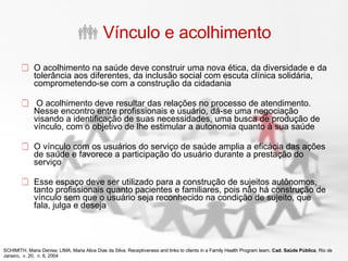 Vínculo e acolhimento O acolhimento na saúde deve construir uma nova ética, da diversidade e da tolerância aos diferentes, da inclusão social com escuta clínica solidária, comprometendo-se com a construção da cidadania O acolhimento deve resultar das relações no processo de atendimento. Nesse encontro entre profissionais e usuário, dá-se uma negociação visando a identificação de suas necessidades, uma busca de produção de vínculo, com o objetivo de lhe estimular a autonomia quanto à sua saúde O vínculo com os usuários do serviço de saúde amplia a eficácia das ações de saúde e favorece a participação do usuário durante a prestação do serviço Esse espaço deve ser utilizado para a construção de sujeitos autônomos, tanto profissionais quanto pacientes e familiares, pois não há construção de vínculo sem que o usuário seja reconhecido na condição de sujeito, que fala, julga e deseja SCHIMITH, Maria Denise; LIMA, Maria Alice Dias da Silva. Receptiveness and links to clients in a Family Health Program team.  Cad. Saúde Pública , Rio de Janeiro,  v. 20,  n. 6, 2004 