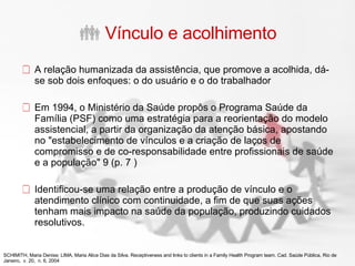 Vínculo e acolhimento A relação humanizada da assistência, que promove a acolhida, dá-se sob dois enfoques: o do usuário e o do trabalhador Em 1994, o Ministério da Saúde propôs o Programa Saúde da Família (PSF) como uma estratégia para a reorientação do modelo assistencial, a partir da organização da atenção básica, apostando no "estabelecimento de vínculos e a criação de laços de compromisso e de co-responsabilidade entre profissionais de saúde e a população" 9 (p. 7 ) Identificou-se uma relação entre a produção de vínculo e o atendimento clínico com continuidade, a fim de que suas ações tenham mais impacto na saúde da população, produzindo cuidados resolutivos. SCHIMITH, Maria Denise; LIMA, Maria Alice Dias da Silva. Receptiveness and links to clients in a Family Health Program team.   Cad. Saúde Pública, Rio de Janeiro,  v. 20,  n. 6, 2004 