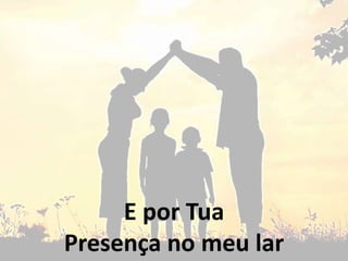 E por Tua
Presença no meu lar