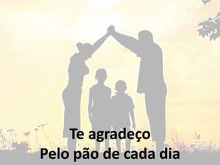 Te agradeço
Pelo pão de cada dia