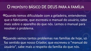 O PROPÓSITO BÁSICO DE DEUS PARA A FAMÍLIA
Quando temos dificuldade com a geladeira, entendemos
que o fabricante, que escreveu o manual do usuário, sabe
mais sobre o aparelho do que nós. Lemos o manual para
resolver o problema.
Quando vemos tantos problemas nas famílias de hoje, só
faz sentido que nosso Criador, que escreveu o "manual do
usuário", sabe mais a respeito da família do que nós.
 